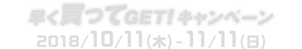 早く買ってGET!キャンペーン 2018/10/11(木)-11/11(日)