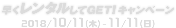 早くレンタルしてGET!キャンペーン 2018/10/11(木)-11/11(日)